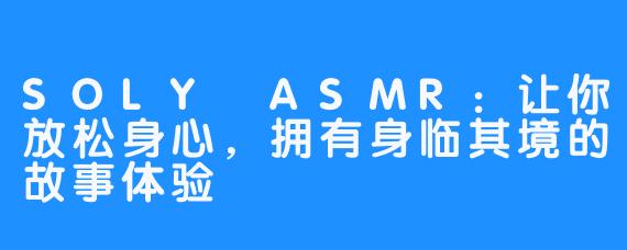 SOLY ASMR：让你放松身心，拥有身临其境的故事体验